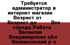 Требуется администратор в интернет магазин.  › Возраст от ­ 22 › Возраст до ­ 40 - Все города Работа » Вакансии   . Владимирская обл.,Вязниковский р-н